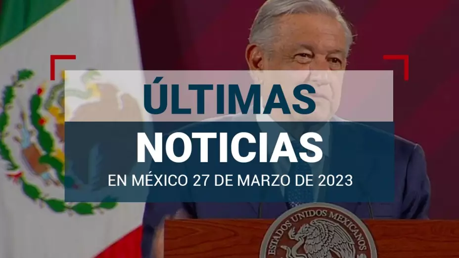 ultimas-noticias-hoy-27-marzo-2023-mexico-mundo